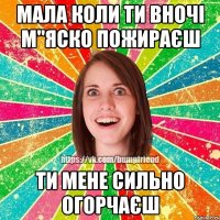 мала коли ти вночі м"яско пожираєш ти мене сильно огорчаєш