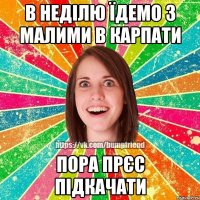 в неділю їдемо з малими в Карпати пора прєс підкачати