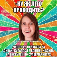 -ну як літо проходить? -чудово.я побувала на дивані,купалася в ванній,і ходила на екскурсії по супермаркитах.