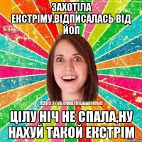 Захотіла екстріму,відписалась від ЙоП цілу ніч не спала,ну нахуй такой екстрім