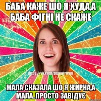 Баба каже шо я худа,а баба фігні не скаже мала сказала шо я жирна,а мала..просто завідує