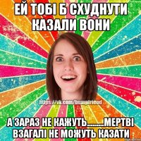 Ей тобі б схуднути казали вони А зараз не кажуть.........мертві взагалі не можуть казати