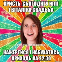 Христь ,сьогодні у Юлі І Віталіка свадьба Нажертися і набухатись приходь на 22:30