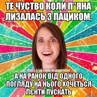 те чуство коли п"яна лизалась з пациком, а на ранок від одного погляду на нього хочеться лєнти пускать