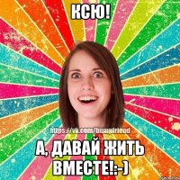 Ксю! А, давай жить вместе!:-)