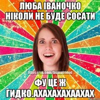 люба іваночко ніколи не буде сосати фу це ж гидко.ахахахахаахах