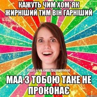 кажуть чим хом*як жирніший тим він гарніший маа з тобою таке не проконає