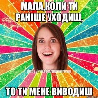 Мала,коли ти раніше уходиш, ТО ТИ МЕНЕ ВИВОДИШ