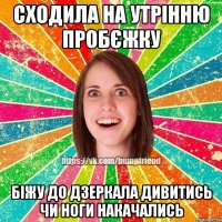 сходила на утрінню пробєжку біжу до дзеркала дивитись чи ноги накачались