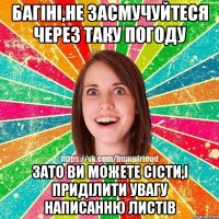 Багіні,не засмучуйтеся через таку погоду зато ви можете сісти,і приділити увагу написанню листів