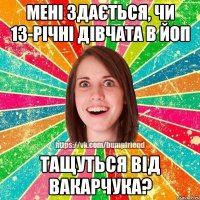 Мені здається, чи 13-річні дівчата в йоп тащуться від Вакарчука?