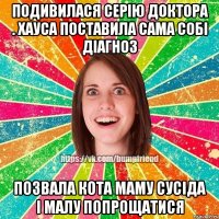 ПОДИВИЛАСЯ СЕРІЮ ДОКТОРА . ХАУСА ПОСТАВИЛА САМА СОБІ ДІАГНОЗ ПОЗВАЛА КОТА МАМУ СУСІДА І МАЛУ ПОПРОЩАТИСЯ