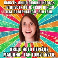 Кажуть: якщо любиш когось - відпусти його. Якщо він до тебе повернеться - він твій. Якщо його переїде машина - так тому і бути.