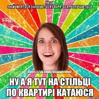 люди знайомляться,закохуються,сваряться,розлучаються ну а я тут на стільці по квартирі катаюся