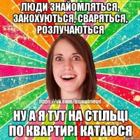 люди знайомляться, закохуються, сваряться, розлучаються ну а я тут на стільці по квартирі катаюся