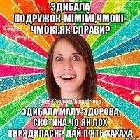 Здибала подружок-мімімі,чмокі- чмокі,як справи? здибала малу-ЗДОРОВА скотина.ЧО ЯК ЛОХ Вирядилася? ДАЙ П'ЯТЬ ХАХАХА