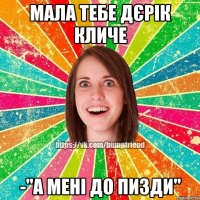 Мала тебе дєрік кличе -"А мені до пизди"