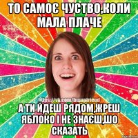 то самоє чуство,коли мала плаче а ти йдеш рядом,жреш яблоко і не знаєш,шо сказать