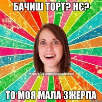 Бачиш торт? Нє? То моя мала зжерла
