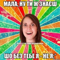 Мала, ну ти ж знаєш шо без тебе я - не я:*