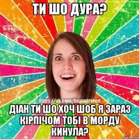 Ти шо дура? Діан ти шо хоч шоб я зараз кірпічом тобі в морду кинула?