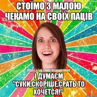 СТОЇМО З МАЛОЮ ЧЕКАМО НА СВОЇХ ПАЦІВ І ДУМАЄМ "СУКИ,СКОРІШЕ,СРАТЬ ТО ХОЧЕТСЯ!"