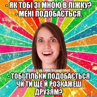 - Як тобі зі мною в ліжку? - Мені подобається. - Тобі тільки подобається чи ти ще й розкажеш друзям?