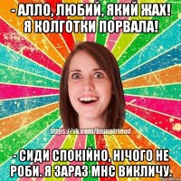- Алло, любий, який жах! Я колготки порвала! - Сиди спокійно, нічого не роби. Я зараз МНС викличу.