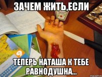 Зачем жить,если теперь наташа к тебе равнодушна...