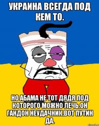 Украина всегда под кем то. Но абама не тот дядя под которого можно лечь.он гандон неудачник.вот путин да.