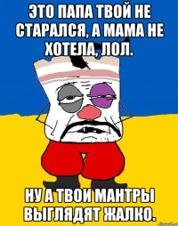 Это папа твой не старался, а мама не хотела, лол. Ну а твои мантры выглядят жалко.