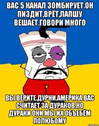 Вас 5 канал зомбирует.он пиздит,врёт,лапшу вешает.говори много Вы верите.дурни.америка вас считает за дураков.но дураки они.мы их объебём полюбому