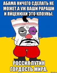 Абама ничего сделать не может.а уж ваши рараши и яйценюхи это клоуны. Россия,путин гордость мира.