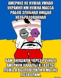 Америке не нужна умная украинп им нужна масса рабов злобная нищая необразованная Вам внушили через ручные америки каналы и газеты ложь.а вы поверили а мы не позволим.