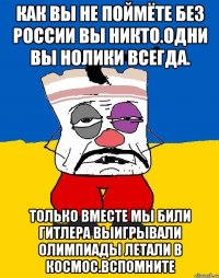 Как вы не поймёте без россии вы никто.одни вы нолики всегда. Только вместе мы били гитлера выигрывали олимпиады летали в космос.вспомните