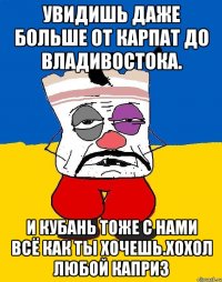 Увидишь даже больше от карпат до владивостока. И кубань тоже с нами всё как ты хочешь.хохол любой каприз