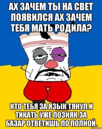 Ах зачем ты на свет появился ах зачем тебя мать родила? Кто тебя за язык тянул.и тикать уже позняк.за базар ответишь по полной.