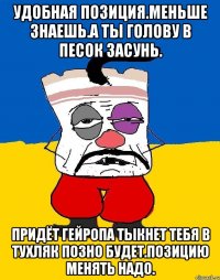 Удобная позиция.меньше знаешь.а ты голову в песок засунь. Придёт гейропа тыкнет тебя в тухляк позно будет.позицию менять надо.