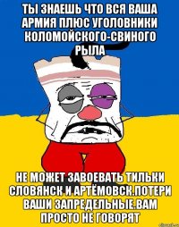 Ты знаешь что вся ваша армия плюс уголовники коломойского-свиного рыла Не может завоевать тильки словянск и артёмовск.потери ваши запредельные.вам просто не говорят