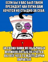 Если бы у вас был такой президент как путин.вам хочется но стыдно за себя. За своих вами же выбраных жуликов.пятыц по счёту.а вы всё чего то ждёте.дурни пархатые