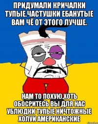 Придумали кричалки тупые.частушки ебанутые вам чё от этого лучше. Нам то похую.хоть обосритесь вы для нас ублюдки тупые ничтожные холуи американские