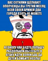 Вас сотнями щёлкают ополченцы.вы третий месяц всей своей армией два города взять не можете А гонору как будто польшу раздолбали.вы ссыте в атаку идти вояки.баб да детей бомбите козлы