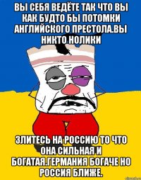 Вы себя ведёте так что вы как будто бы потомки английского престола.вы никто нолики Злитесь на россию то что она сильная и богатая.германия богаче но россия ближе.