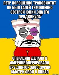 Петр порошенко трансвистит он был галей тимошенко сестрой юлии.она его продвинула Операцию делали в америке.оперировало цру.доктор хаос.дурни смотри свой 5 кпнал