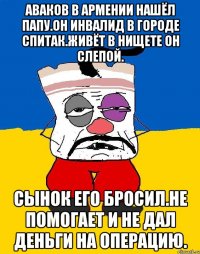 Аваков в армении нашёл папу.он инвалид в городе спитак.живёт в нищете он слепой. Сынок его бросил.не помогает и не дал деньги на операцию.