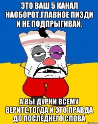 Это ваш 5 канал наоборот.главное пизди и не подпрыгивай. А вы дурни всему верите.тогда и это правда до последнего слова