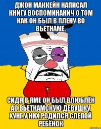 Джон маккейн написал книгу воспоминанич о том как он был в плену во вьетнаме. Сидя в яме он был влюблён ао вьетнамскую девушку хунг.у них родился слепой ребёнок