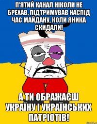 П'ятий канал ніколи не брехав, підтримував наспід час майдану, коли яника скидали! А ти ображаєш Україну і українських патріотів!