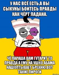 У нас всё есть.а вы сыкуны боитесь правды как чёрт ладана. Чё параша вам гутарит то правда а ему на ушко абама нашоптывает брехню.вот такие пироги