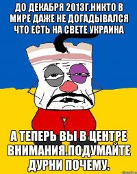 До декабря 2013г.никто в мире даже не догадывался что есть на свете украина А теперь вы в центре внимания.подумайте дурни почему.